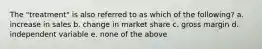 The "treatment" is also referred to as which of the following? a. increase in sales b. change in market share c. gross margin d. independent variable e. none of the above