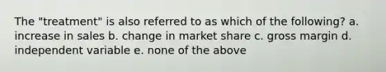 The "treatment" is also referred to as which of the following? a. increase in sales b. change in market share c. gross margin d. independent variable e. none of the above