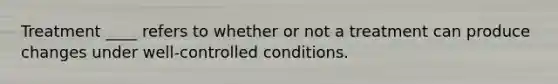 Treatment ____ refers to whether or not a treatment can produce changes under well-controlled conditions.