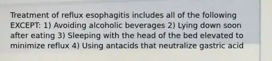 Treatment of reflux esophagitis includes all of the following EXCEPT: 1) Avoiding alcoholic beverages 2) Lying down soon after eating 3) Sleeping with the head of the bed elevated to minimize reflux 4) Using antacids that neutralize gastric acid