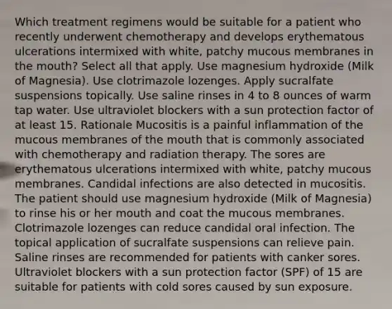 Which treatment regimens would be suitable for a patient who recently underwent chemotherapy and develops erythematous ulcerations intermixed with white, patchy mucous membranes in the mouth? Select all that apply. Use magnesium hydroxide (Milk of Magnesia). Use clotrimazole lozenges. Apply sucralfate suspensions topically. Use saline rinses in 4 to 8 ounces of warm tap water. Use ultraviolet blockers with a sun protection factor of at least 15. Rationale Mucositis is a painful inflammation of the mucous membranes of the mouth that is commonly associated with chemotherapy and radiation therapy. The sores are erythematous ulcerations intermixed with white, patchy mucous membranes. Candidal infections are also detected in mucositis. The patient should use magnesium hydroxide (Milk of Magnesia) to rinse his or her mouth and coat the mucous membranes. Clotrimazole lozenges can reduce candidal oral infection. The topical application of sucralfate suspensions can relieve pain. Saline rinses are recommended for patients with canker sores. Ultraviolet blockers with a sun protection factor (SPF) of 15 are suitable for patients with cold sores caused by sun exposure.