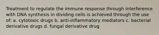 Treatment to regulate the immune response through interference with DNA synthesis in dividing cells is achieved through the use of: a. cytotoxic drugs b. anti-inflammatory mediators c. bacterial derivative drugs d. fungal derivative drug