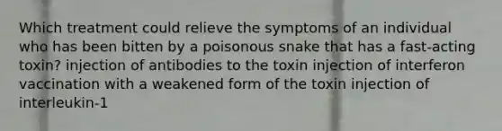 Which treatment could relieve the symptoms of an individual who has been bitten by a poisonous snake that has a fast-acting toxin? injection of antibodies to the toxin injection of interferon vaccination with a weakened form of the toxin injection of interleukin-1