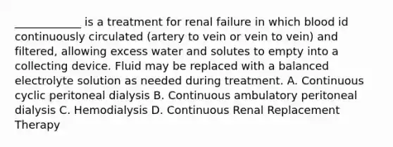 ____________ is a treatment for renal failure in which blood id continuously circulated (artery to vein or vein to vein) and filtered, allowing excess water and solutes to empty into a collecting device. Fluid may be replaced with a balanced electrolyte solution as needed during treatment. A. Continuous cyclic peritoneal dialysis B. Continuous ambulatory peritoneal dialysis C. Hemodialysis D. Continuous Renal Replacement Therapy