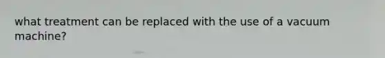 what treatment can be replaced with the use of a vacuum machine?