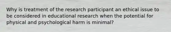 Why is treatment of the research participant an ethical issue to be considered in educational research when the potential for physical and psychological harm is minimal?