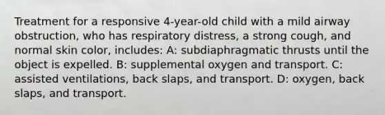 Treatment for a responsive 4-year-old child with a mild airway obstruction, who has respiratory distress, a strong cough, and normal skin color, includes: A: subdiaphragmatic thrusts until the object is expelled. B: supplemental oxygen and transport. C: assisted ventilations, back slaps, and transport. D: oxygen, back slaps, and transport.