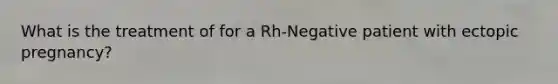 What is the treatment of for a Rh-Negative patient with ectopic pregnancy?