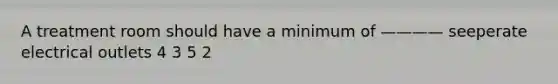 A treatment room should have a minimum of ———— seeperate electrical outlets 4 3 5 2