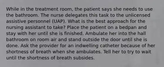 While in the treatment room, the patient says she needs to use the bathroom. The nurse delegates this task to the unlicensed assistive personnel (UAP). What is the best approach for the nursing assistant to take? Place the patient on a bedpan and stay with her until she is finished. Ambulate her into the hall bathroom on room air and stand outside the door until she is done. Ask the provider for an indwelling catheter because of her shortness of breath when she ambulates. Tell her to try to wait until the shortness of breath subsides.