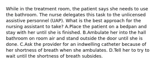 While in the treatment room, the patient says she needs to use the bathroom. The nurse delegates this task to the unlicensed assistive personnel (UAP). What is the best approach for the nursing assistant to take? A.Place the patient on a bedpan and stay with her until she is finished. B.Ambulate her into the hall bathroom on room air and stand outside the door until she is done. C.Ask the provider for an indwelling catheter because of her shortness of breath when she ambulates. D.Tell her to try to wait until the shortness of breath subsides.