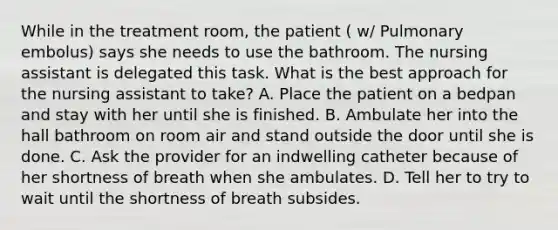 While in the treatment room, the patient ( w/ Pulmonary embolus) says she needs to use the bathroom. The nursing assistant is delegated this task. What is the best approach for the nursing assistant to take? A. Place the patient on a bedpan and stay with her until she is finished. B. Ambulate her into the hall bathroom on room air and stand outside the door until she is done. C. Ask the provider for an indwelling catheter because of her shortness of breath when she ambulates. D. Tell her to try to wait until the shortness of breath subsides.