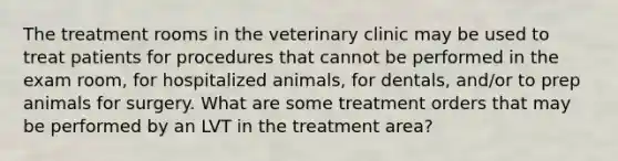 The treatment rooms in the veterinary clinic may be used to treat patients for procedures that cannot be performed in the exam room, for hospitalized animals, for dentals, and/or to prep animals for surgery. What are some treatment orders that may be performed by an LVT in the treatment area?