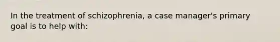 In the treatment of schizophrenia, a case manager's primary goal is to help with: