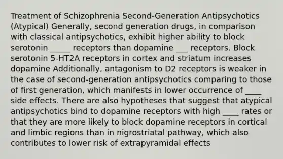 Treatment of Schizophrenia Second-Generation Antipsychotics (Atypical) Generally, second generation drugs, in comparison with classical antipsychotics, exhibit higher ability to block serotonin _____ receptors than dopamine ___ receptors. Block serotonin 5-HT2A receptors in cortex and striatum increases dopamine Additionally, antagonism to D2 receptors is weaker in the case of second-generation antipsychotics comparing to those of first generation, which manifests in lower occurrence of ____ side effects. There are also hypotheses that suggest that atypical antipsychotics bind to dopamine receptors with high ____ rates or that they are more likely to block dopamine receptors in cortical and limbic regions than in nigrostriatal pathway, which also contributes to lower risk of extrapyramidal effects