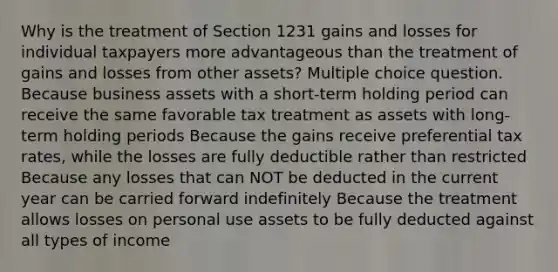 Why is the treatment of Section 1231 gains and losses for individual taxpayers more advantageous than the treatment of gains and losses from other assets? Multiple choice question. Because business assets with a short-term holding period can receive the same favorable tax treatment as assets with long-term holding periods Because the gains receive preferential tax rates, while the losses are fully deductible rather than restricted Because any losses that can NOT be deducted in the current year can be carried forward indefinitely Because the treatment allows losses on personal use assets to be fully deducted against all types of income