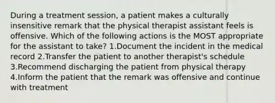 During a treatment session, a patient makes a culturally insensitive remark that the physical therapist assistant feels is offensive. Which of the following actions is the MOST appropriate for the assistant to take? 1.Document the incident in the medical record 2.Transfer the patient to another therapist's schedule 3.Recommend discharging the patient from physical therapy 4.Inform the patient that the remark was offensive and continue with treatment