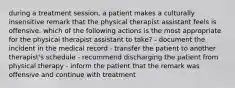 during a treatment session, a patient makes a culturally insensitive remark that the physical therapist assistant feels is offensive. which of the following actions is the most appropriate for the physical therapist assistant to take? - document the incident in the medical record - transfer the patient to another therapist's schedule - recommend discharging the patient from physical therapy - inform the patient that the remark was offensive and continue with treatment