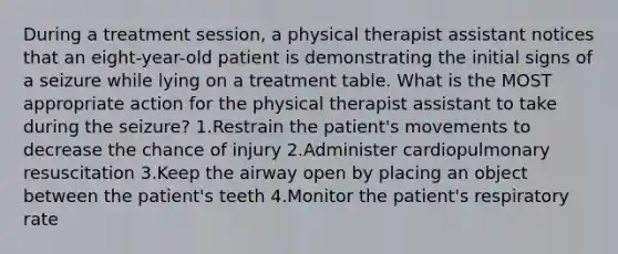 During a treatment session, a physical therapist assistant notices that an eight-year-old patient is demonstrating the initial signs of a seizure while lying on a treatment table. What is the MOST appropriate action for the physical therapist assistant to take during the seizure? 1.Restrain the patient's movements to decrease the chance of injury 2.Administer cardiopulmonary resuscitation 3.Keep the airway open by placing an object between the patient's teeth 4.Monitor the patient's respiratory rate