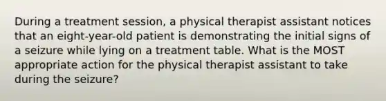 During a treatment session, a physical therapist assistant notices that an eight-year-old patient is demonstrating the initial signs of a seizure while lying on a treatment table. What is the MOST appropriate action for the physical therapist assistant to take during the seizure?