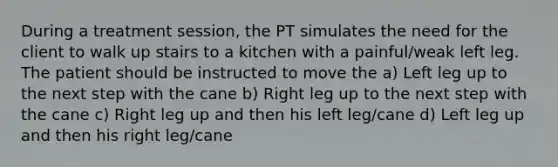 During a treatment session, the PT simulates the need for the client to walk up stairs to a kitchen with a painful/weak left leg. The patient should be instructed to move the a) Left leg up to the next step with the cane b) Right leg up to the next step with the cane c) Right leg up and then his left leg/cane d) Left leg up and then his right leg/cane