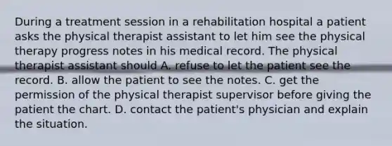 During a treatment session in a rehabilitation hospital a patient asks the physical therapist assistant to let him see the physical therapy progress notes in his medical record. The physical therapist assistant should A. refuse to let the patient see the record. B. allow the patient to see the notes. C. get the permission of the physical therapist supervisor before giving the patient the chart. D. contact the patient's physician and explain the situation.