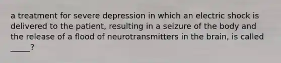 a treatment for severe depression in which an electric shock is delivered to the patient, resulting in a seizure of the body and the release of a flood of neurotransmitters in the brain, is called _____?