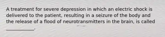 A treatment for severe depression in which an electric shock is delivered to the patient, resulting in a seizure of the body and the release of a flood of neurotransmitters in the brain, is called ____________.