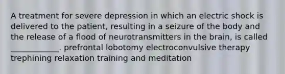 A treatment for severe depression in which an electric shock is delivered to the patient, resulting in a seizure of the body and the release of a flood of neurotransmitters in the brain, is called ____________. prefrontal lobotomy electroconvulsive therapy trephining relaxation training and meditation