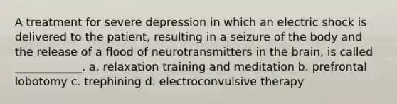 A treatment for severe depression in which an electric shock is delivered to the patient, resulting in a seizure of the body and the release of a flood of neurotransmitters in the brain, is called ____________. a. relaxation training and meditation b. prefrontal lobotomy c. trephining d. electroconvulsive therapy