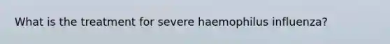 What is the treatment for severe haemophilus influenza?