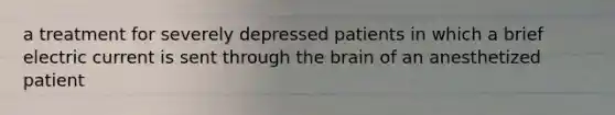 a treatment for severely depressed patients in which a brief electric current is sent through the brain of an anesthetized patient