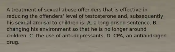 A treatment of sexual abuse offenders that is effective in reducing the offenders' level of testosterone and, subsequently, his sexual arousal to children is: A. a long prison sentence. B. changing his environment so that he is no longer around children. C. the use of anti-depressants. D. CPA, an antiandrogen drug.