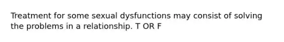 Treatment for some sexual dysfunctions may consist of solving the problems in a relationship. T OR F