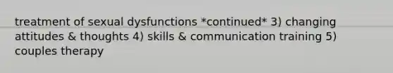 treatment of sexual dysfunctions *continued* 3) changing attitudes & thoughts 4) skills & communication training 5) couples therapy