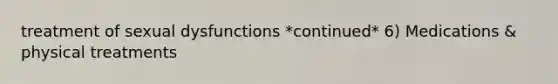treatment of sexual dysfunctions *continued* 6) Medications & physical treatments