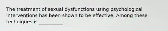 The treatment of sexual dysfunctions using psychological interventions has been shown to be effective. Among these techniques is __________.