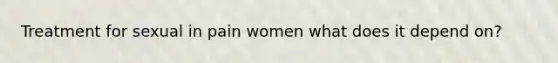 Treatment for sexual in pain women what does it depend on?