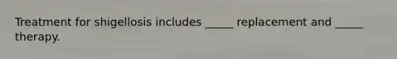 Treatment for shigellosis includes _____ replacement and _____ therapy.