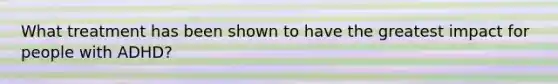 What treatment has been shown to have the greatest impact for people with ADHD?