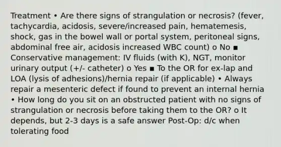 Treatment • Are there signs of strangulation or necrosis? (fever, tachycardia, acidosis, severe/increased pain, hematemesis, shock, gas in the bowel wall or portal system, peritoneal signs, abdominal free air, acidosis increased WBC count) o No ▪ Conservative management: IV fluids (with K), NGT, monitor urinary output (+/- catheter) o Yes ▪ To the OR for ex-lap and LOA (lysis of adhesions)/hernia repair (if applicable) • Always repair a mesenteric defect if found to prevent an internal hernia • How long do you sit on an obstructed patient with no signs of strangulation or necrosis before taking them to the OR? o It depends, but 2-3 days is a safe answer Post-Op: d/c when tolerating food