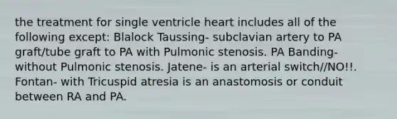 the treatment for single ventricle heart includes all of the following except: Blalock Taussing- subclavian artery to PA graft/tube graft to PA with Pulmonic stenosis. PA Banding- without Pulmonic stenosis. Jatene- is an arterial switch//NO!!. Fontan- with Tricuspid atresia is an anastomosis or conduit between RA and PA.