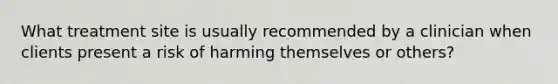 What treatment site is usually recommended by a clinician when clients present a risk of harming themselves or others?