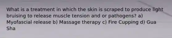 What is a treatment in which the skin is scraped to produce light bruising to release muscle tension and or pathogens? a) Myofascial release b) Massage therapy c) Fire Cupping d) Gua Sha