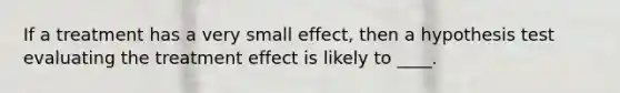 If a treatment has a very small effect, then a hypothesis test evaluating the treatment effect is likely to ____.