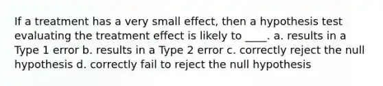 If a treatment has a very small effect, then a hypothesis test evaluating the treatment effect is likely to ____. a. results in a Type 1 error b. results in a Type 2 error c. correctly reject the null hypothesis d. correctly fail to reject the null hypothesis