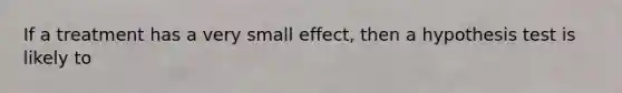 If a treatment has a very small effect, then a hypothesis test is likely to