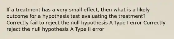 If a treatment has a very small effect, then what is a likely outcome for a hypothesis test evaluating the treatment?​ ​Correctly fail to reject the null hypothesis ​A Type I error ​Correctly reject the null hypothesis ​A Type II error