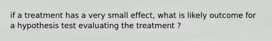 if a treatment has a very small effect, what is likely outcome for a hypothesis test evaluating the treatment ?