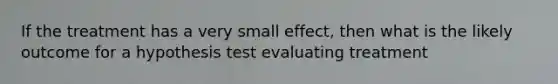 If the treatment has a very small effect, then what is the likely outcome for a hypothesis test evaluating treatment